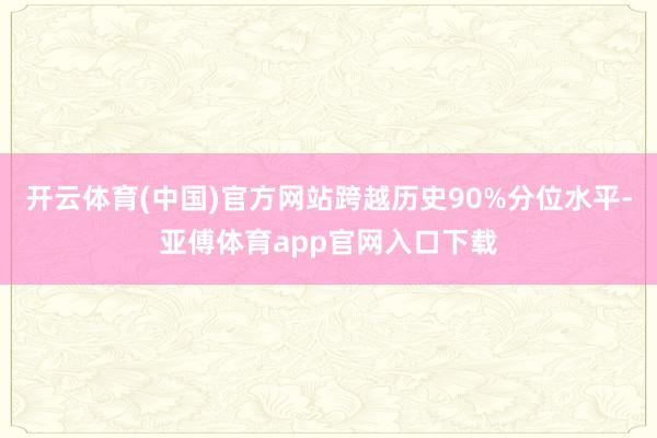 开云体育(中国)官方网站跨越历史90%分位水平-亚傅体育app官网入口下载