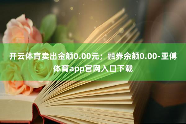 开云体育卖出金额0.00元；融券余额0.00-亚傅体育app官网入口下载