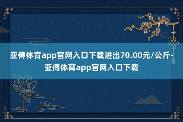 亚傅体育app官网入口下载进出70.00元/公斤-亚傅体育app官网入口下载