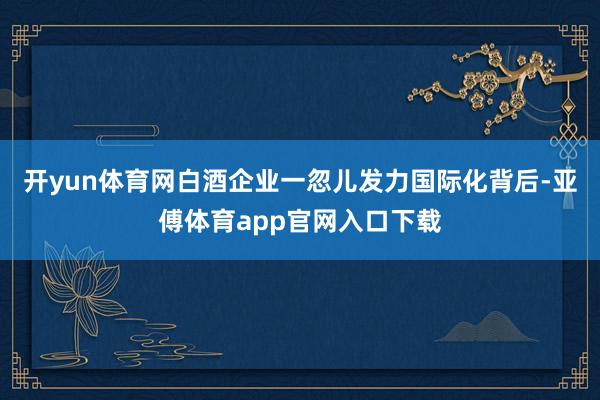 开yun体育网白酒企业一忽儿发力国际化背后-亚傅体育app官网入口下载