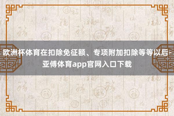 欧洲杯体育在扣除免征额、专项附加扣除等等以后-亚傅体育app官网入口下载