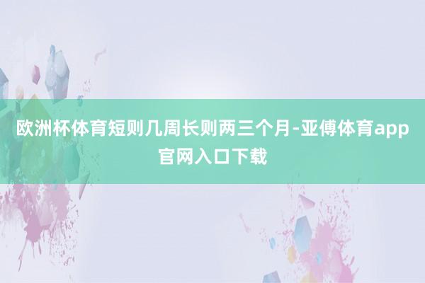 欧洲杯体育短则几周长则两三个月-亚傅体育app官网入口下载