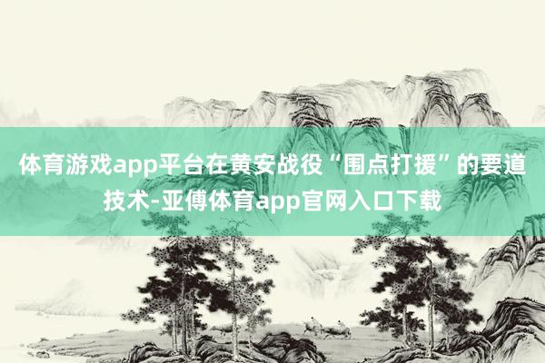 体育游戏app平台在黄安战役“围点打援”的要道技术-亚傅体育app官网入口下载