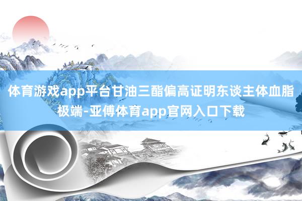 体育游戏app平台甘油三酯偏高证明东谈主体血脂极端-亚傅体育app官网入口下载