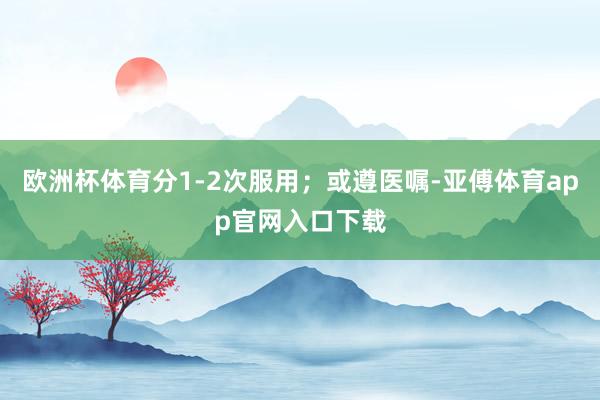 欧洲杯体育分1-2次服用；或遵医嘱-亚傅体育app官网入口下载