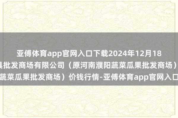 亚傅体育app官网入口下载2024年12月18日河南濮阳宏进农副家具批发商场有限公司（原河南濮阳蔬菜瓜果批发商场）价钱行情-亚傅体育app官网入口下载