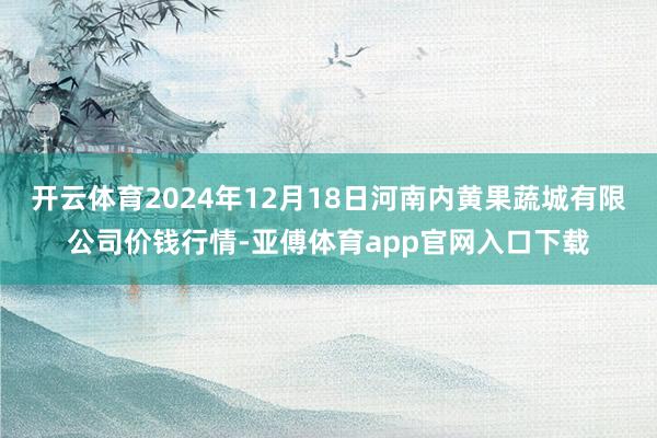 开云体育2024年12月18日河南内黄果蔬城有限公司价钱行情-亚傅体育app官网入口下载