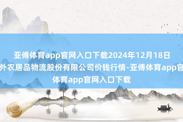 亚傅体育app官网入口下载2024年12月18日河南万邦国外农居品物流股份有限公司价钱行情-亚傅体育app官网入口下载