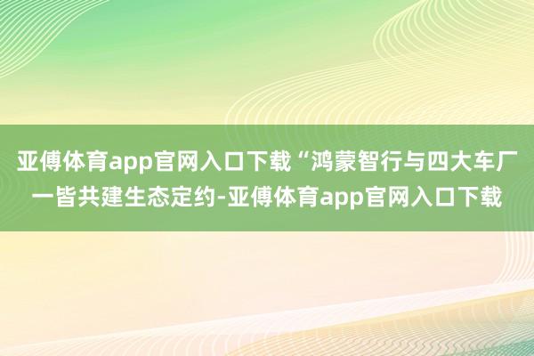 亚傅体育app官网入口下载“鸿蒙智行与四大车厂一皆共建生态定约-亚傅体育app官网入口下载