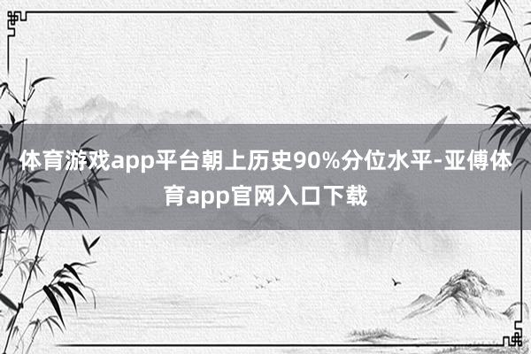 体育游戏app平台朝上历史90%分位水平-亚傅体育app官网入口下载