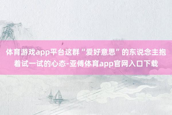 体育游戏app平台这群“爱好意思”的东说念主抱着试一试的心态-亚傅体育app官网入口下载