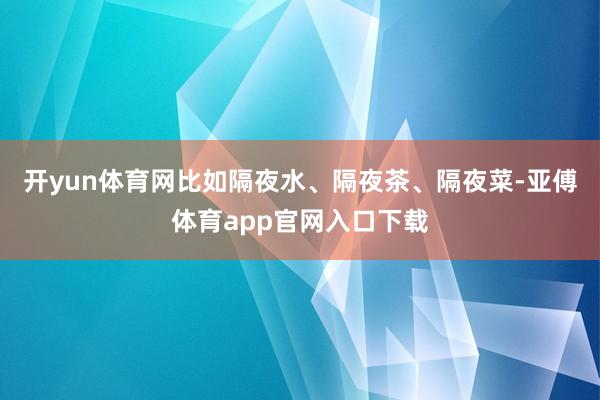 开yun体育网比如隔夜水、隔夜茶、隔夜菜-亚傅体育app官网入口下载