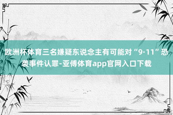 欧洲杯体育三名嫌疑东说念主有可能对“9·11”恐袭事件认罪-亚傅体育app官网入口下载