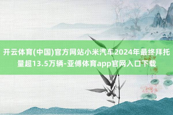 开云体育(中国)官方网站小米汽车2024年最终拜托量超13.5万辆-亚傅体育app官网入口下载