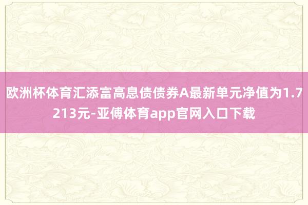 欧洲杯体育汇添富高息债债券A最新单元净值为1.7213元-亚傅体育app官网入口下载