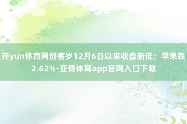 开yun体育网创客岁12月6日以来收盘新低；苹果跌2.62%-亚傅体育app官网入口下载