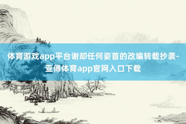 体育游戏app平台谢却任何姿首的改编转载抄袭-亚傅体育app官网入口下载