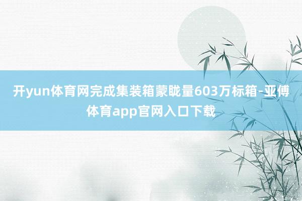 开yun体育网完成集装箱蒙眬量603万标箱-亚傅体育app官网入口下载