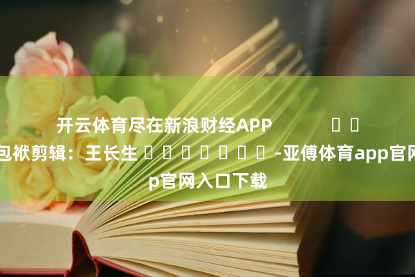 开云体育尽在新浪财经APP            						包袱剪辑：王长生 							-亚傅体育app官网入口下载