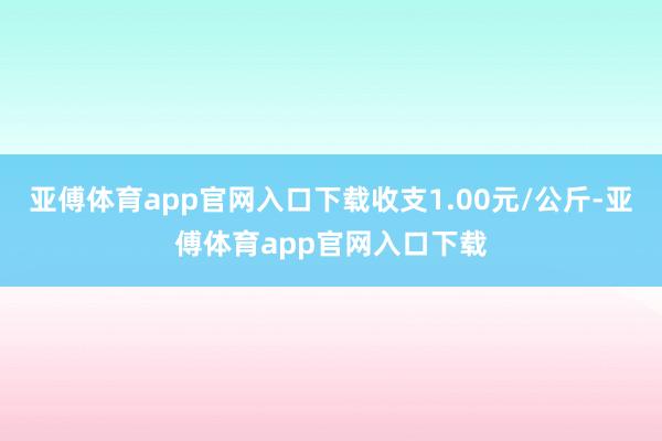 亚傅体育app官网入口下载收支1.00元/公斤-亚傅体育app官网入口下载