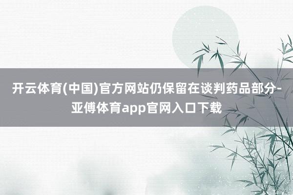 开云体育(中国)官方网站仍保留在谈判药品部分-亚傅体育app官网入口下载