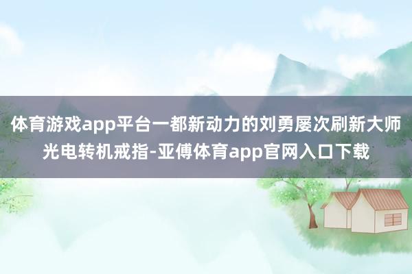 体育游戏app平台一都新动力的刘勇屡次刷新大师光电转机戒指-亚傅体育app官网入口下载