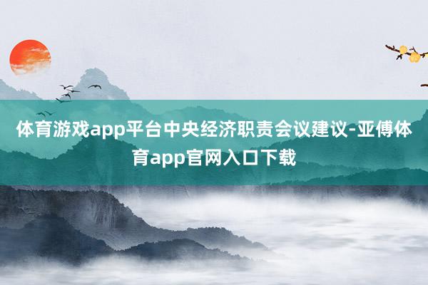 体育游戏app平台中央经济职责会议建议-亚傅体育app官网入口下载