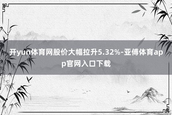 开yun体育网股价大幅拉升5.32%-亚傅体育app官网入口下载