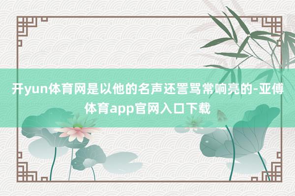 开yun体育网是以他的名声还詈骂常响亮的-亚傅体育app官网入口下载