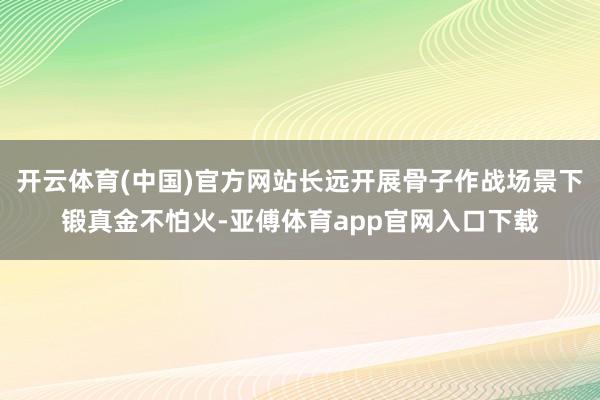 开云体育(中国)官方网站长远开展骨子作战场景下锻真金不怕火-亚傅体育app官网入口下载