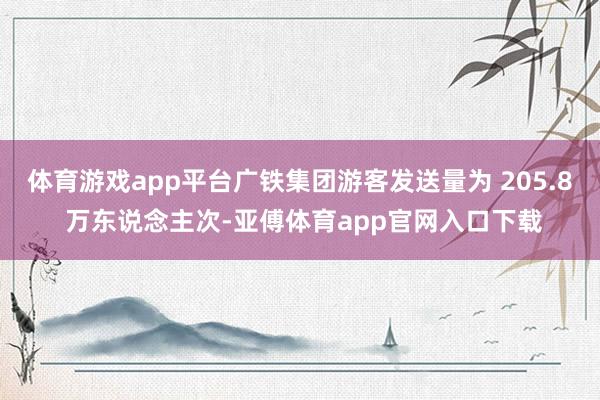 体育游戏app平台广铁集团游客发送量为 205.8 万东说念主次-亚傅体育app官网入口下载