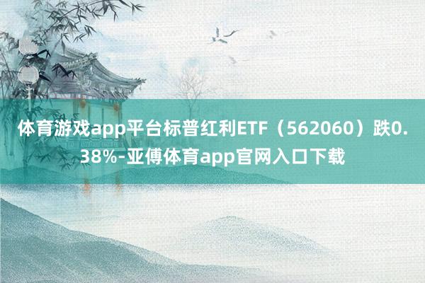 体育游戏app平台标普红利ETF（562060）跌0.38%-亚傅体育app官网入口下载