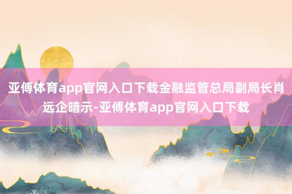 亚傅体育app官网入口下载金融监管总局副局长肖远企暗示-亚傅体育app官网入口下载