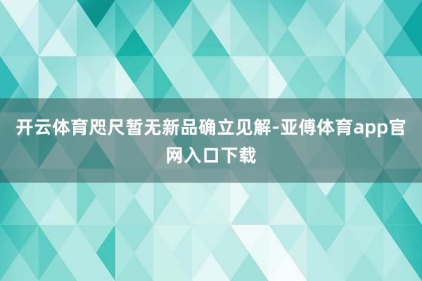 开云体育咫尺暂无新品确立见解-亚傅体育app官网入口下载