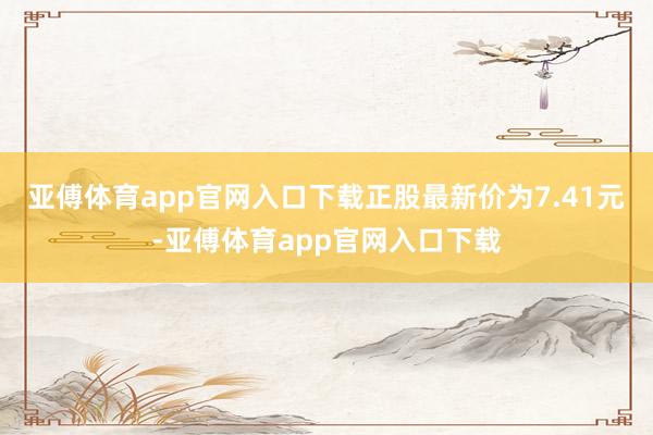 亚傅体育app官网入口下载正股最新价为7.41元-亚傅体育app官网入口下载