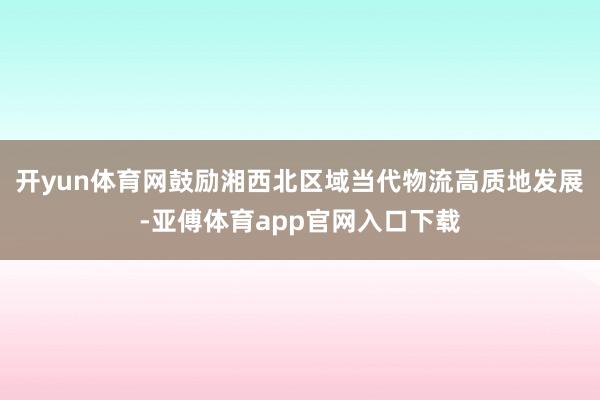 开yun体育网鼓励湘西北区域当代物流高质地发展-亚傅体育app官网入口下载