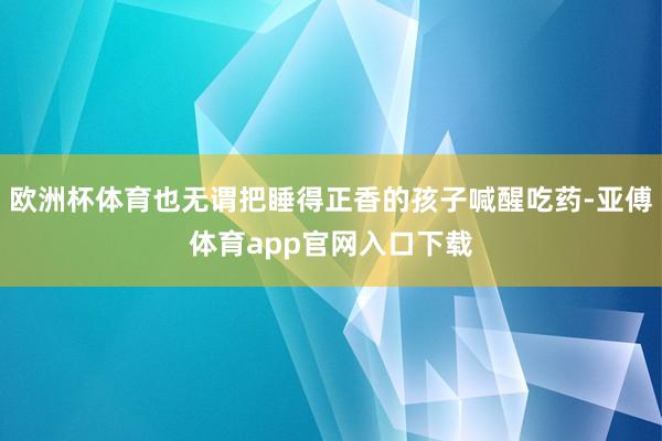 欧洲杯体育也无谓把睡得正香的孩子喊醒吃药-亚傅体育app官网入口下载