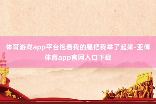 体育游戏app平台抱着我的腿把我举了起来-亚傅体育app官网入口下载