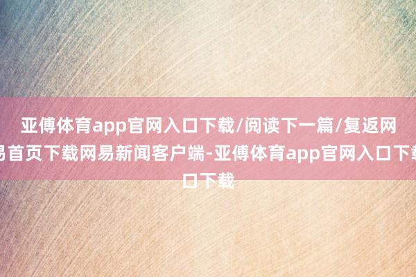 亚傅体育app官网入口下载/阅读下一篇/复返网易首页下载网易新闻客户端-亚傅体育app官网入口下载