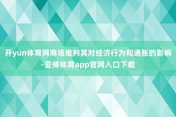 开yun体育网商场难判其对经济行为和通胀的影响-亚傅体育app官网入口下载